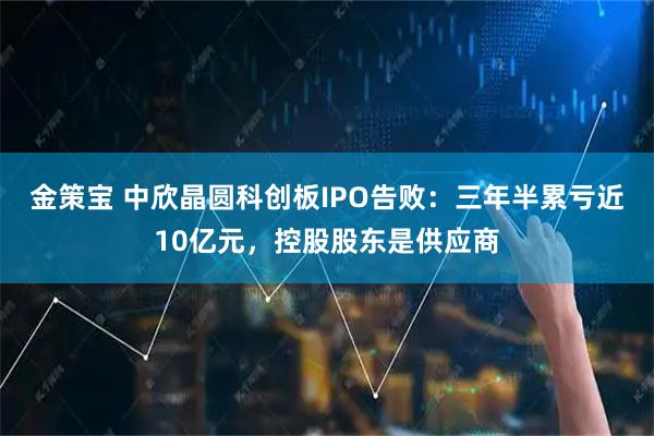 金策宝 中欣晶圆科创板IPO告败：三年半累亏近10亿元，控股股东是供应商
