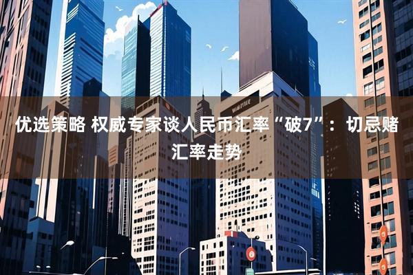 优选策略 权威专家谈人民币汇率“破7”：切忌赌汇率走势