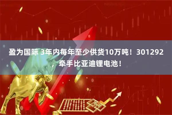 盈为国际 3年内每年至少供货10万吨！301292，牵手比亚迪锂电池！