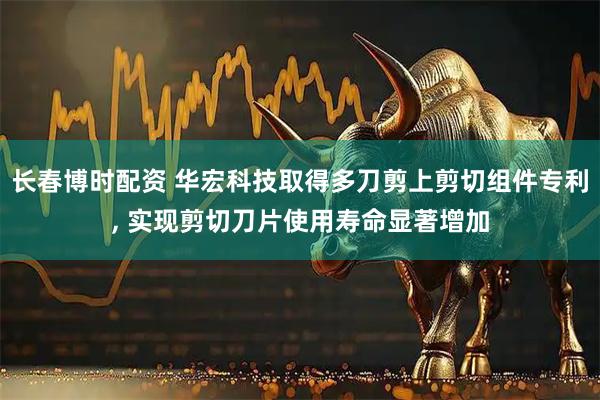 长春博时配资 华宏科技取得多刀剪上剪切组件专利, 实现剪切刀片使用寿命显著增加