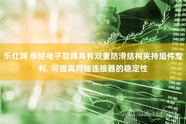 乐红网 华铭电子取得具有双重防滑结构夹持组件专利, 可提高同轴连接器的稳定性