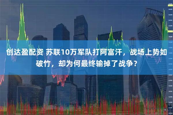 创达盈配资 苏联10万军队打阿富汗，战场上势如破竹，却为何最终输掉了战争？
