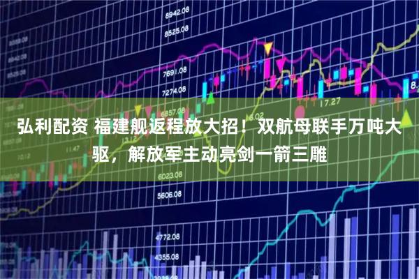 弘利配资 福建舰返程放大招！双航母联手万吨大驱，解放军主动亮剑一箭三雕