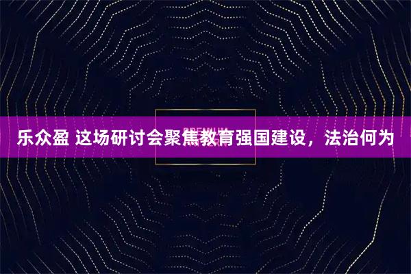 乐众盈 这场研讨会聚焦教育强国建设，法治何为
