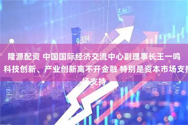 隆源配资 中国国际经济交流中心副理事长王一鸣：科技创新、产业创新离不开金融 特别是资本市场支持