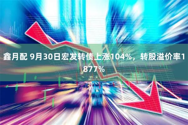 鑫月配 9月30日宏发转债上涨104%，转股溢价率1877%
