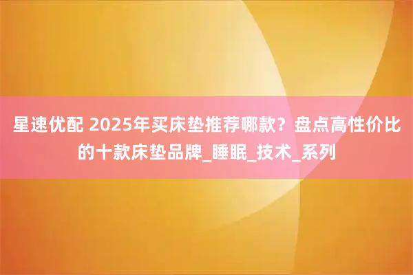 星速优配 2025年买床垫推荐哪款？盘点高性价比的十款床垫品牌_睡眠_技术_系列